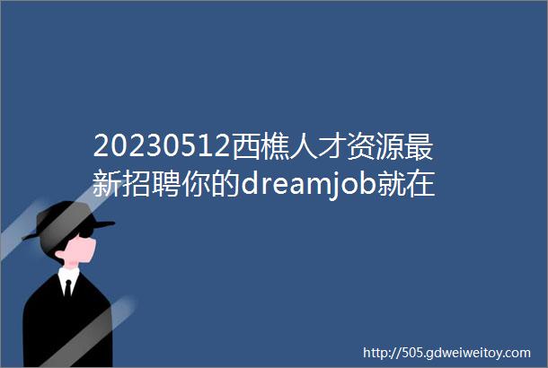 20230512西樵人才资源最新招聘你的dreamjob就在这里